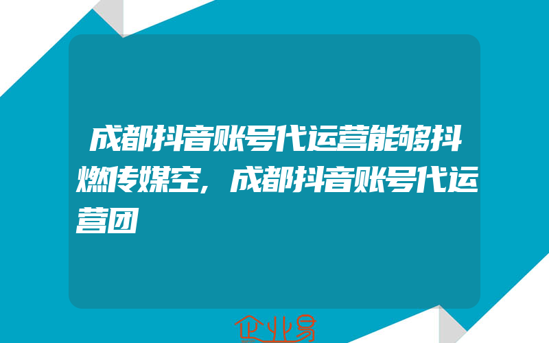 成都抖音账号代运营能够抖燃传媒空,成都抖音账号代运营团