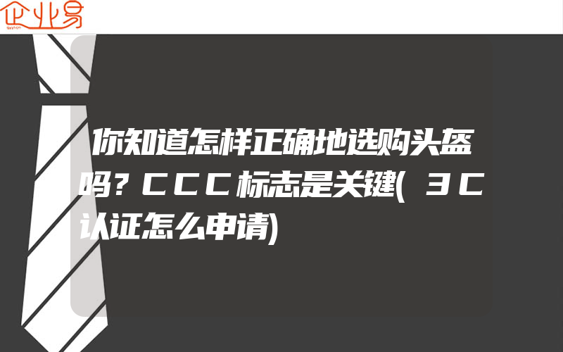 你知道怎样正确地选购头盔吗？CCC标志是关键(3C认证怎么申请)