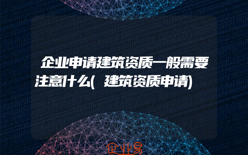 企业申请建筑资质一般需要注意什么(建筑资质申请)