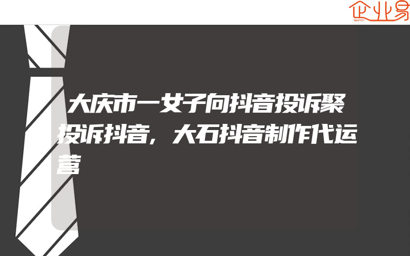 大庆市一女子向抖音投诉聚投诉抖音,大石抖音制作代运营