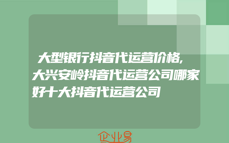 大型银行抖音代运营价格,大兴安岭抖音代运营公司哪家好十大抖音代运营公司