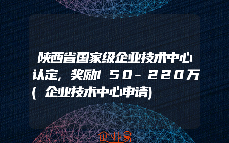 陕西省国家级企业技术中心认定,奖励150-220万(企业技术中心申请)