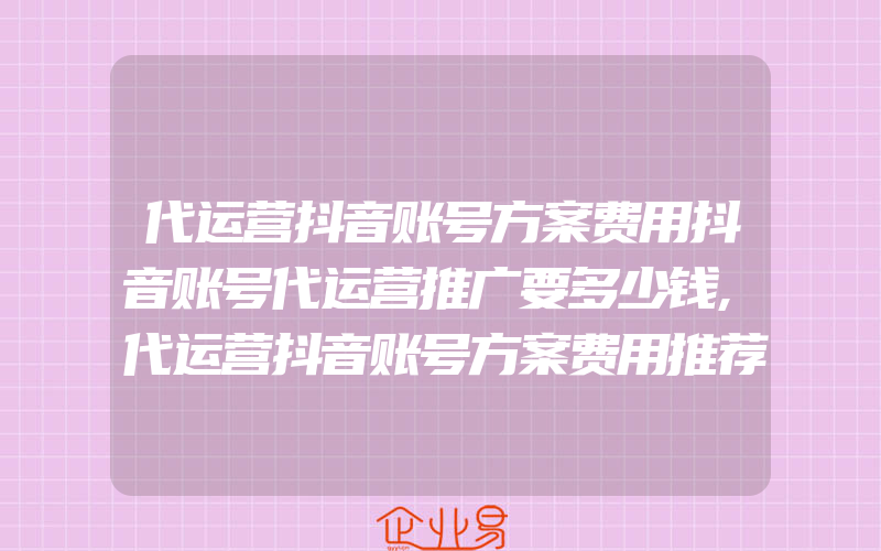 代运营抖音账号方案费用抖音账号代运营推广要多少钱,代运营抖音账号方案费用推荐为企业营销