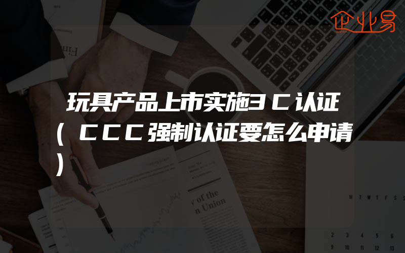 玩具产品上市实施3C认证(CCC强制认证要怎么申请)