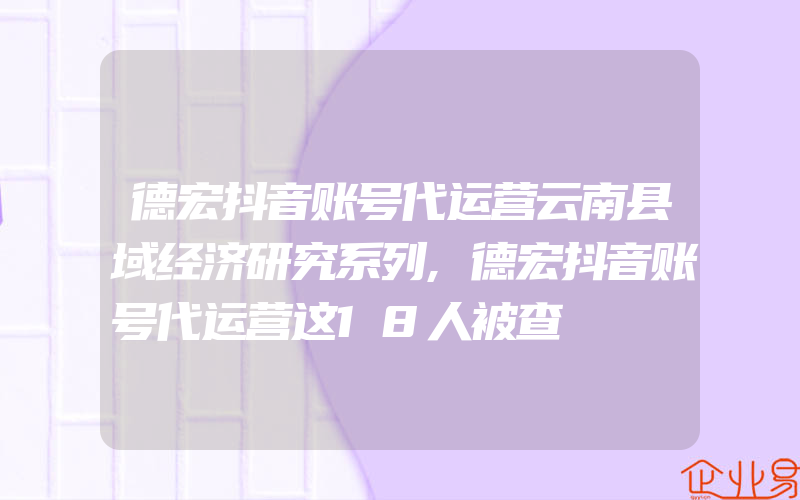 德宏抖音账号代运营云南县域经济研究系列,德宏抖音账号代运营这18人被查