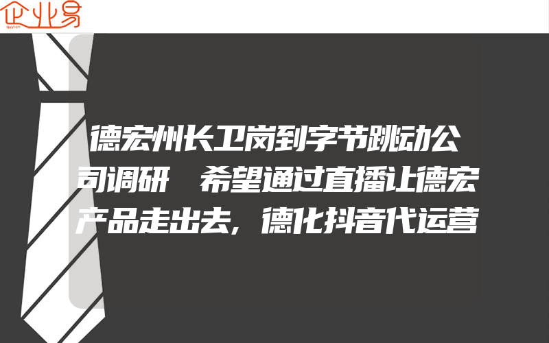 德宏州长卫岗到字节跳动公司调研 希望通过直播让德宏产品走出去,德化抖音代运营