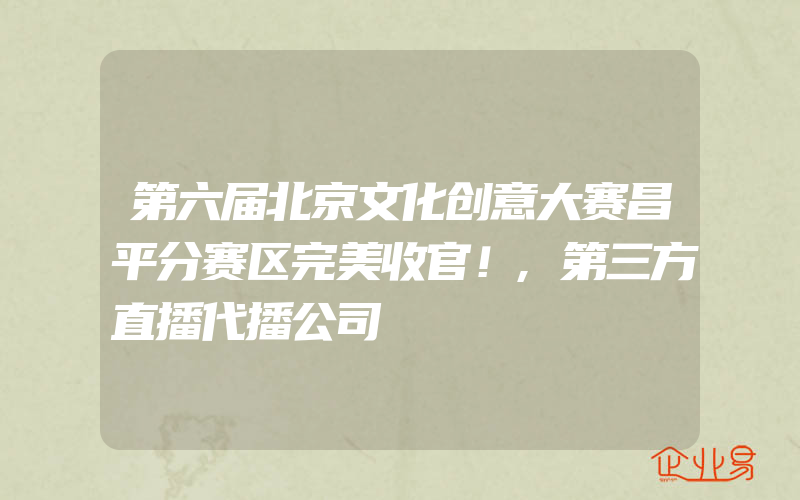 第六届北京文化创意大赛昌平分赛区完美收官！,第三方直播代播公司