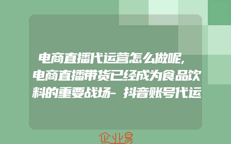 电商直播代运营怎么做呢,电商直播带货已经成为食品饮料的重要战场-抖音账号代运营