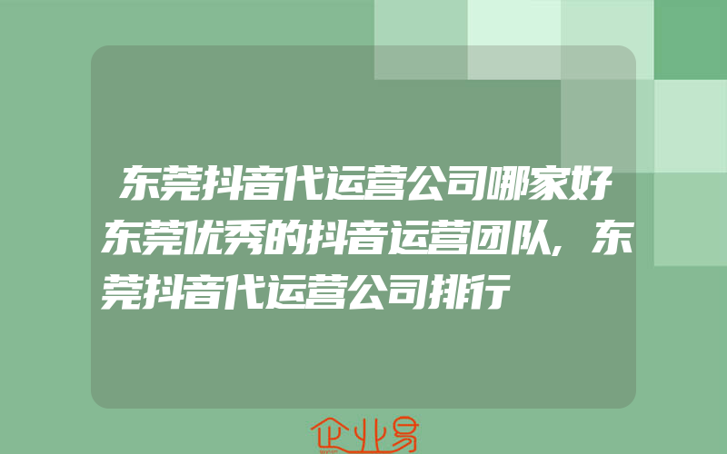 东莞抖音代运营公司哪家好东莞优秀的抖音运营团队,东莞抖音代运营公司排行