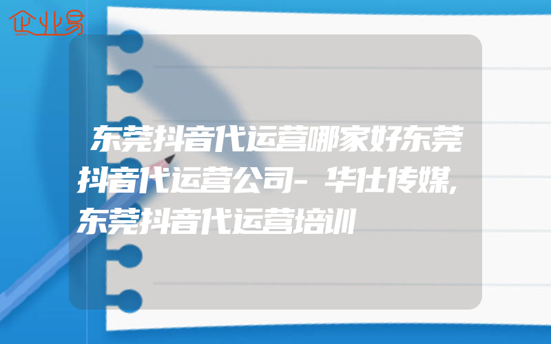 东莞抖音代运营哪家好东莞抖音代运营公司-华仕传媒,东莞抖音代运营培训