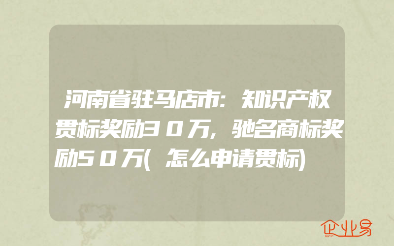 河南省驻马店市:知识产权贯标奖励30万,驰名商标奖励50万(怎么申请贯标)