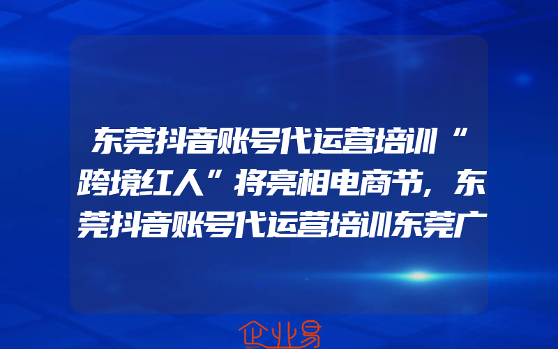 东莞抖音账号代运营培训“跨境红人”将亮相电商节,东莞抖音账号代运营培训东莞广电主播培训启动！I Want U