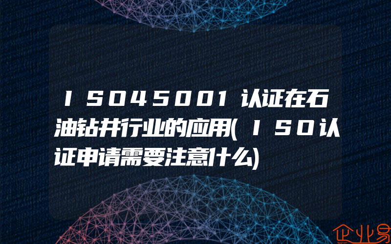 ISO45001认证在石油钻井行业的应用(ISO认证申请需要注意什么)