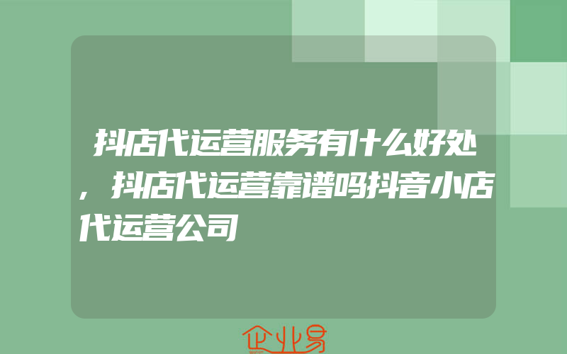 抖店代运营服务有什么好处,抖店代运营靠谱吗抖音小店代运营公司