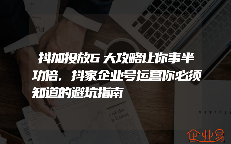 抖加投放6大攻略让你事半功倍,抖家企业号运营你必须知道的避坑指南