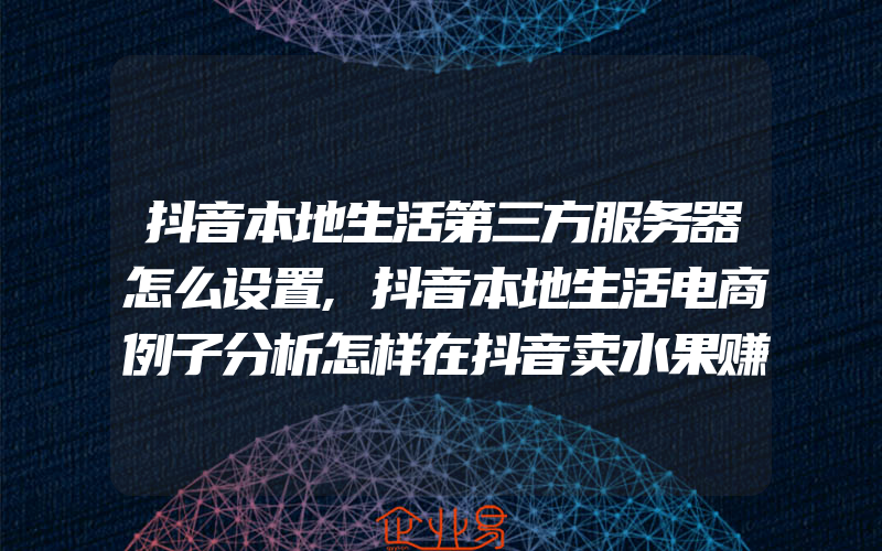 抖音本地生活第三方服务器怎么设置,抖音本地生活电商例子分析怎样在抖音卖水果赚钱