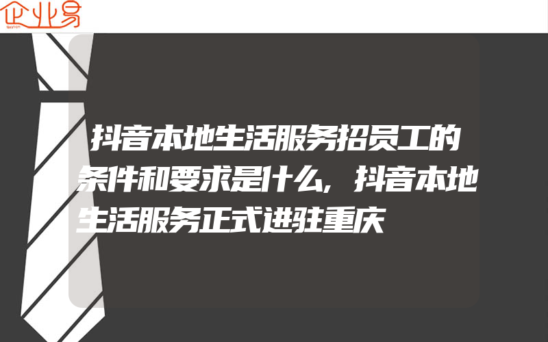 抖音本地生活服务招员工的条件和要求是什么,抖音本地生活服务正式进驻重庆