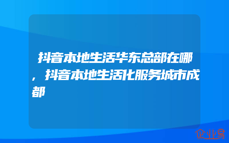 抖音本地生活华东总部在哪,抖音本地生活化服务城市成都