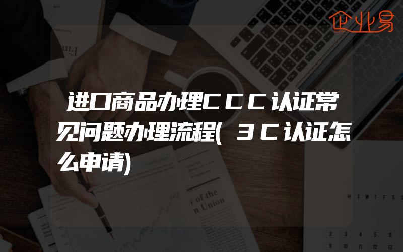 进口商品办理CCC认证常见问题办理流程(3C认证怎么申请)