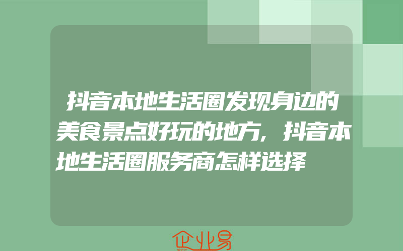 抖音本地生活圈发现身边的美食景点好玩的地方,抖音本地生活圈服务商怎样选择