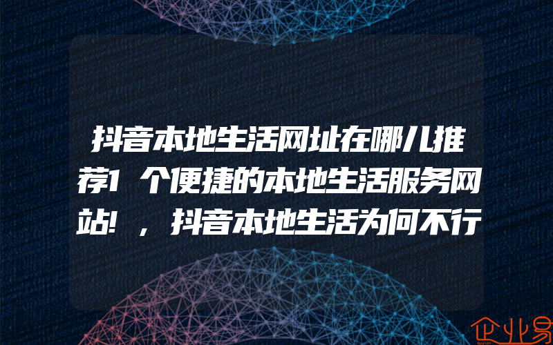 抖音本地生活网址在哪儿推荐1个便捷的本地生活服务网站!,抖音本地生活为何不行