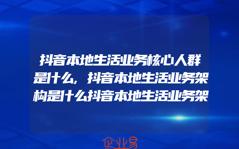 抖音本地生活业务核心人群是什么,抖音本地生活业务架构是什么抖音本地生活业务架构图详解