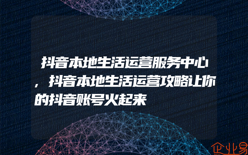 抖音本地生活运营服务中心,抖音本地生活运营攻略让你的抖音账号火起来