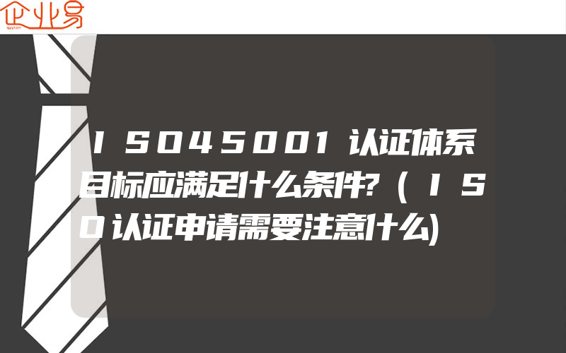 ISO45001认证体系目标应满足什么条件?(ISO认证申请需要注意什么)