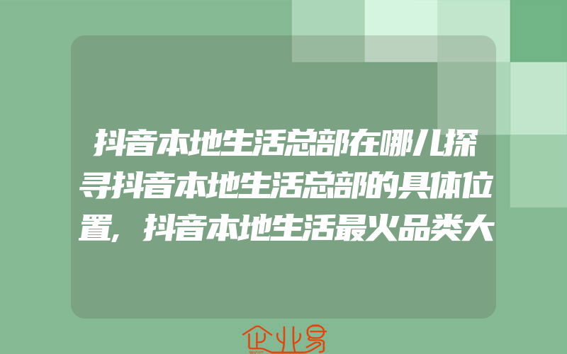 抖音本地生活总部在哪儿探寻抖音本地生活总部的具体位置,抖音本地生活最火品类大介绍