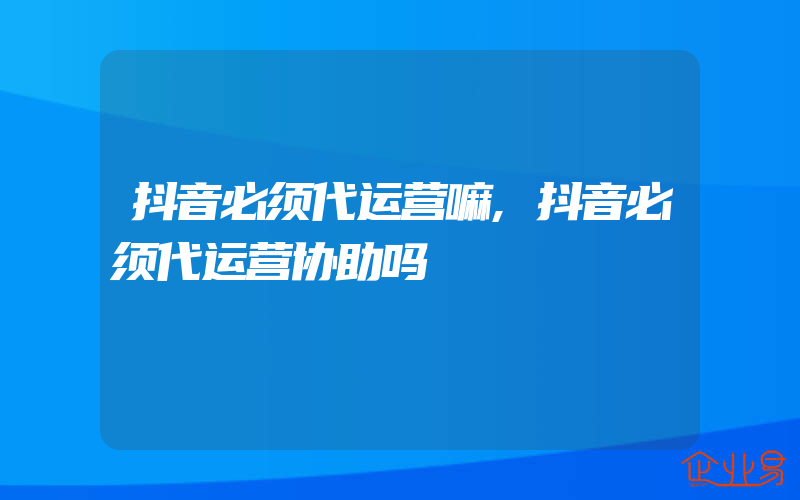 抖音必须代运营嘛,抖音必须代运营协助吗