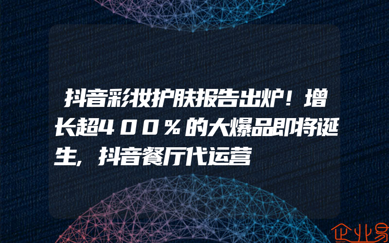 抖音彩妆护肤报告出炉！增长超400%的大爆品即将诞生,抖音餐厅代运营