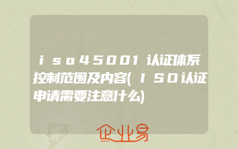 iso45001认证体系控制范围及内容(ISO认证申请需要注意什么)