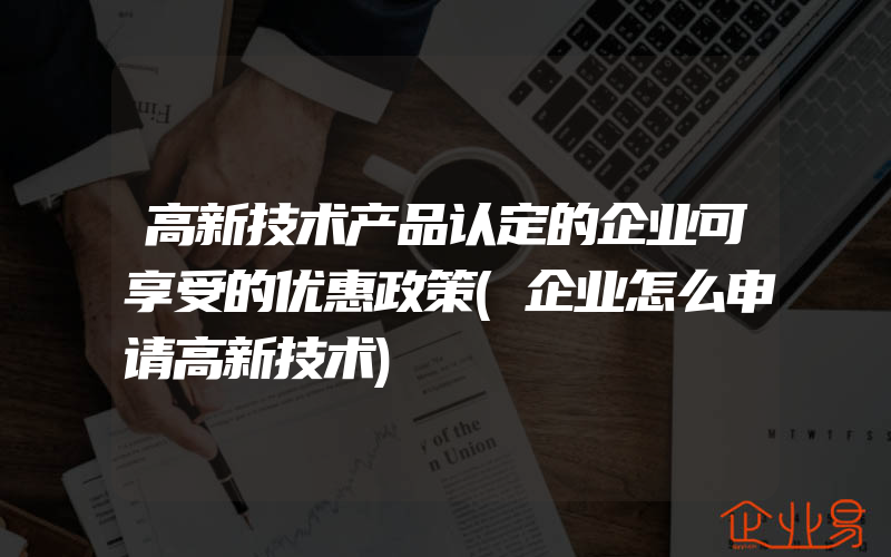 高新技术产品认定的企业可享受的优惠政策(企业怎么申请高新技术)