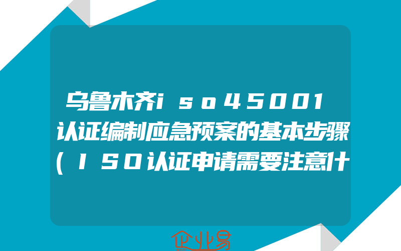 乌鲁木齐iso45001认证编制应急预案的基本步骤(ISO认证申请需要注意什么)