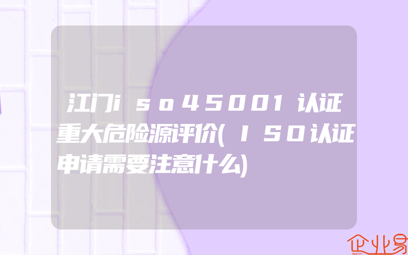 江门iso45001认证重大危险源评价(ISO认证申请需要注意什么)