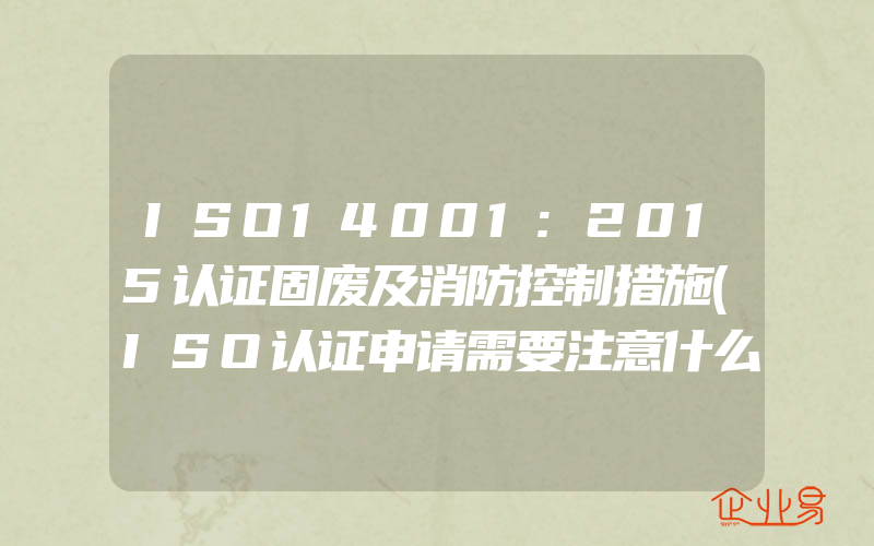 ISO14001:2015认证固废及消防控制措施(ISO认证申请需要注意什么)