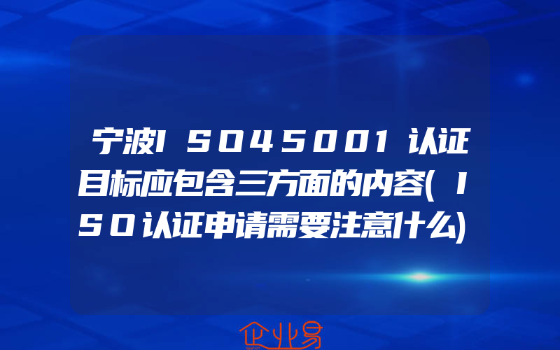 宁波ISO45001认证目标应包含三方面的内容(ISO认证申请需要注意什么)