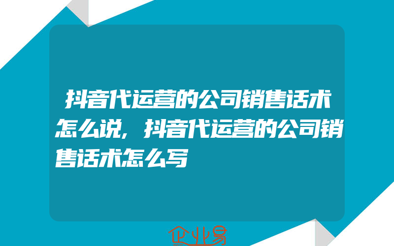 抖音代运营的公司销售话术怎么说,抖音代运营的公司销售话术怎么写