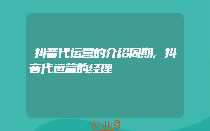 抖音代运营的介绍周期,抖音代运营的经理