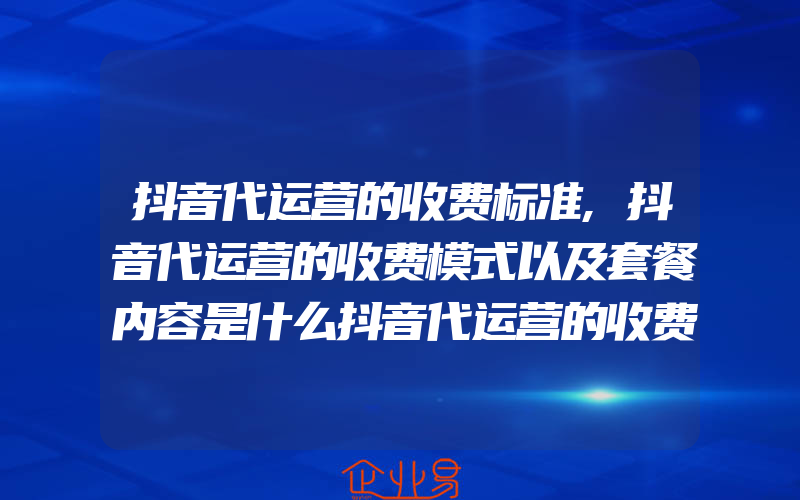 抖音代运营的收费标准,抖音代运营的收费模式以及套餐内容是什么抖音代运营的收费模式以及套餐内容是什么意思