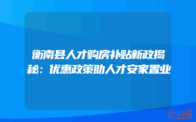衡南县人才购房补贴新政揭秘：优惠政策助人才安家置业