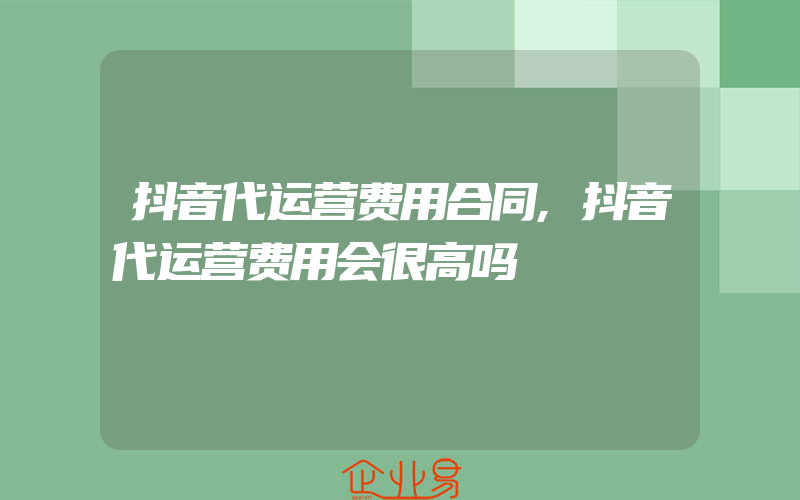 抖音代运营费用合同,抖音代运营费用会很高吗