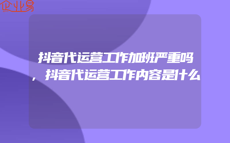 抖音代运营工作加班严重吗,抖音代运营工作内容是什么