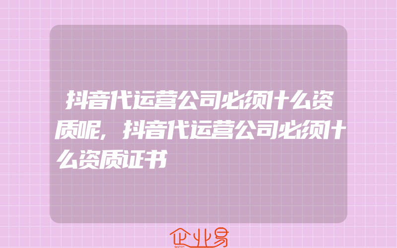 抖音代运营公司必须什么资质呢,抖音代运营公司必须什么资质证书