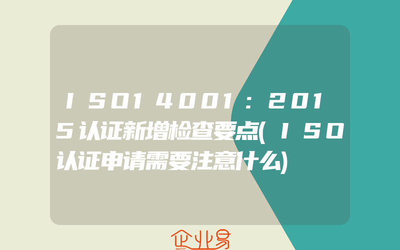 ISO14001:2015认证新增检查要点(ISO认证申请需要注意什么)