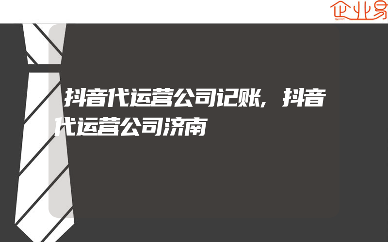 抖音代运营公司记账,抖音代运营公司济南