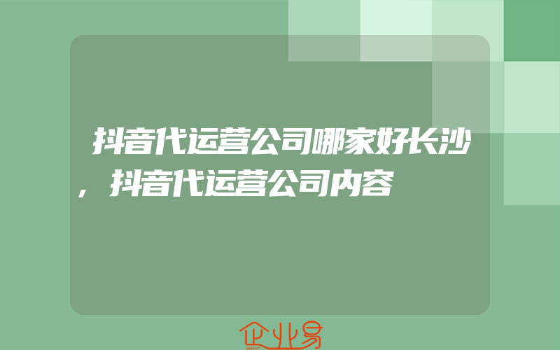 抖音代运营公司哪家好长沙,抖音代运营公司内容