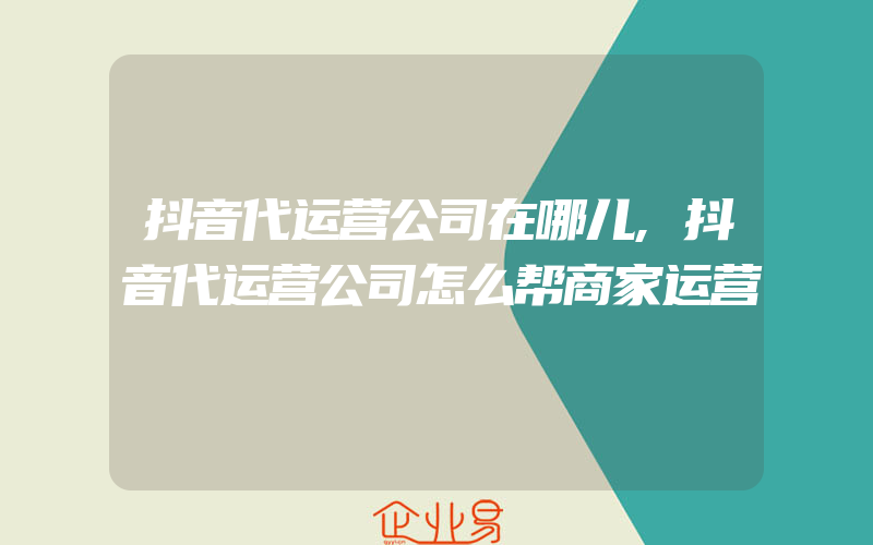 抖音代运营公司在哪儿,抖音代运营公司怎么帮商家运营