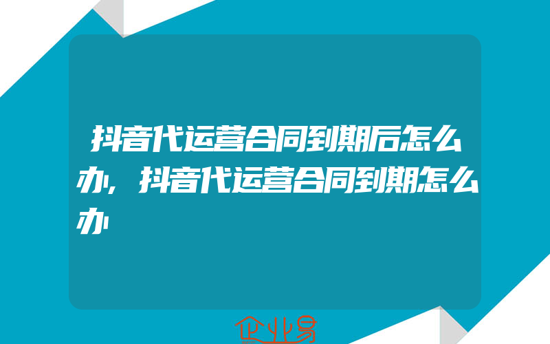 抖音代运营合同到期后怎么办,抖音代运营合同到期怎么办