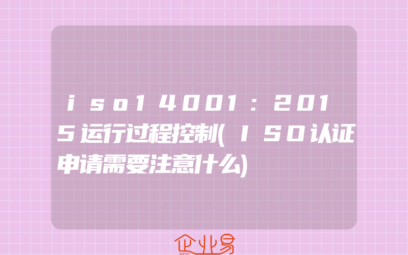 iso14001:2015运行过程控制(ISO认证申请需要注意什么)